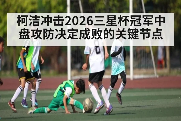 柯洁冲击2026三星杯冠军中盘攻防决定成败的关键节点（hth）