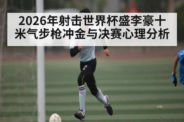 2026年射击世界杯盛李豪十米气步枪冲金与决赛心理分析