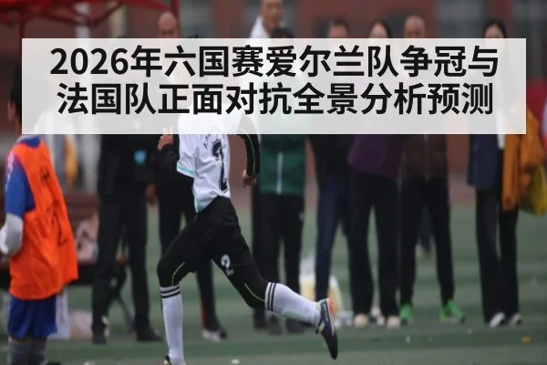 2026年六国赛爱尔兰队争冠与法国队正面对抗全景分析预测 | hth