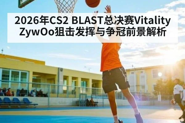 2026年CS2 BLAST总决赛Vitality ZywOo狙击发挥与争冠前景解析 - hth